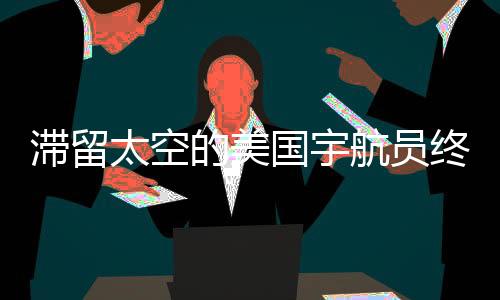滯留太空的美國(guó)宇航員終于要回家了