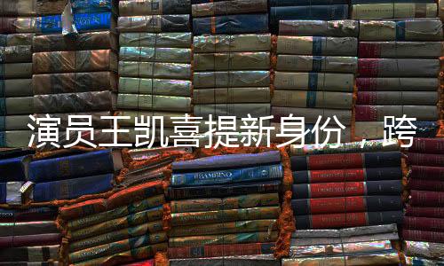 演員王凱喜提新身份，跨界多元發(fā)展，展現(xiàn)無限魅力