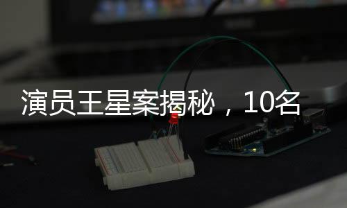 演員王星案揭秘，10名嫌犯被押解回國(guó)，案件細(xì)節(jié)逐步浮現(xiàn)