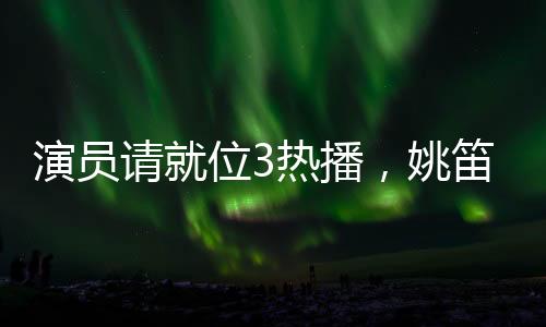 演員請就位3熱播，姚笛疑似被刪引發(fā)關(guān)注