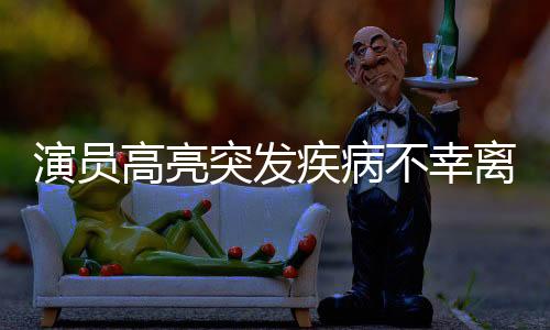 演員高亮突發(fā)疾病不幸離世，享年XX歲，演藝界痛失一位璀璨明星