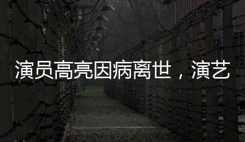 演員高亮因病離世，演藝界痛失英才