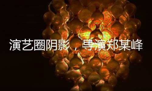 演藝圈陰影，導(dǎo)演鄭某峰侵害多位演員自曝