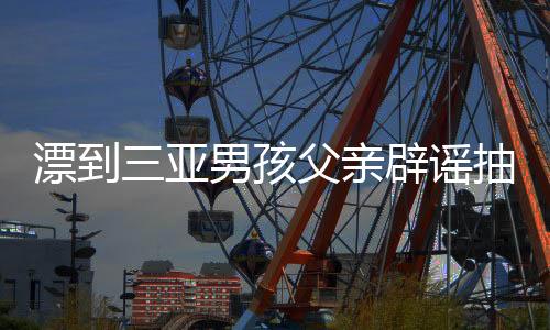 漂到三亞男孩父親辟謠抽干水塘，真相與父愛交織的故事