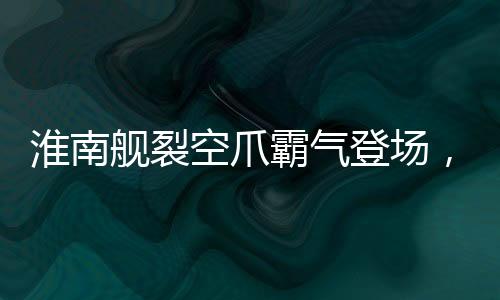 淮南艦裂空爪霸氣登場，我國海軍實力再添輝煌新篇章