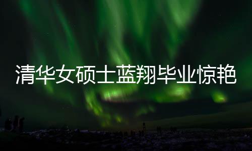 清華女碩士藍(lán)翔畢業(yè)驚艷廚藝界，一口氣做十六道佳肴