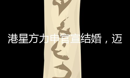 港星方力申官宣結(jié)婚，邁向人生新篇章的幸福起點(diǎn)