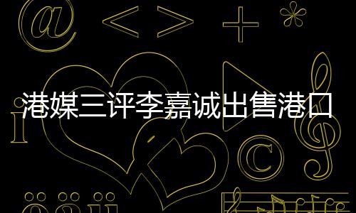 港媒三評(píng)李嘉誠(chéng)出售港口事件，飲水思源