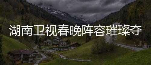 湖南衛(wèi)視春晚陣容璀璨奪目，備受期待的節(jié)目單揭曉