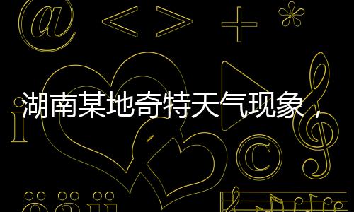湖南某地奇特天氣現(xiàn)象，白天高溫28度與夜晚冰雹交加