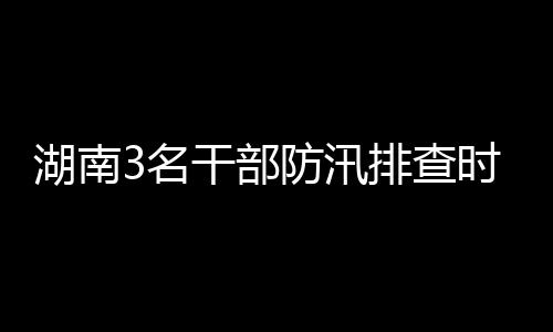 湖南3名干部防汛排查時突遇山洪車被沖走 1人仍失聯(lián)