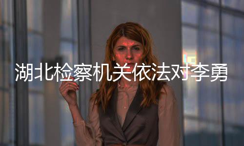 湖北檢察機(jī)關(guān)依法對(duì)李勇涉嫌受賄案提起公訴
