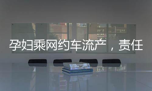 孕婦乘網(wǎng)約車流產(chǎn)，責(zé)任歸誰？權(quán)益保障待重視！新聞報道深入分析