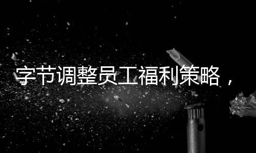 字節(jié)調(diào)整員工福利策略，優(yōu)化員工關(guān)懷體系