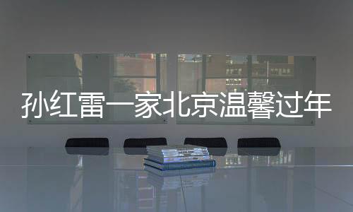 孫紅雷一家北京溫馨過年，岳母首度露面