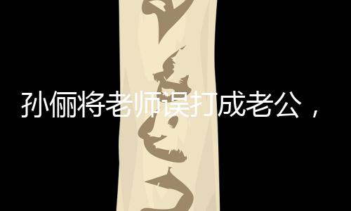孫儷將老師誤打成老公，一場誤會引發(fā)的社會關(guān)注