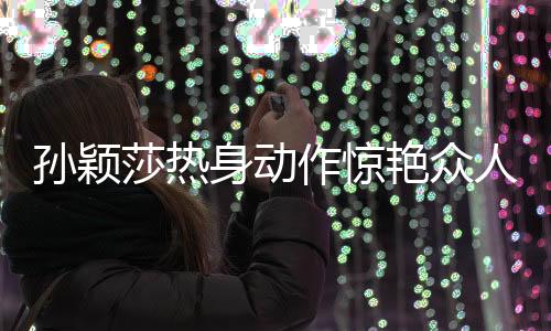 孫穎莎熱身動(dòng)作驚艷眾人，網(wǎng)友紛紛熱議，像極了哪吒！