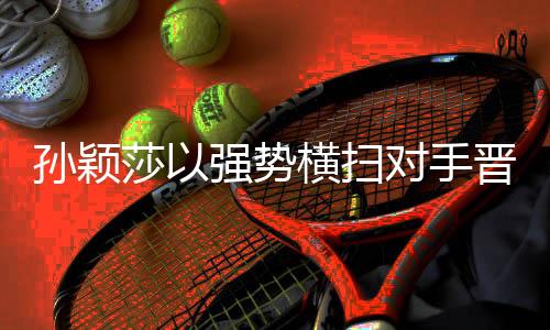 孫穎莎以強勢橫掃對手晉級——展現(xiàn)國乒風(fēng)采
