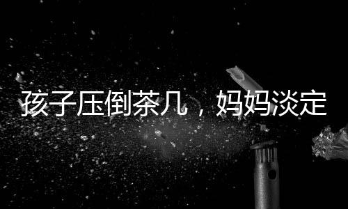 孩子壓倒茶幾，媽媽淡定玩手機——家庭互動中的微妙觀察