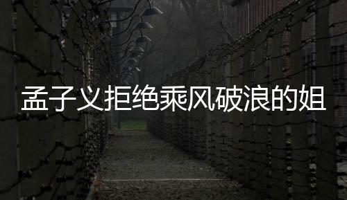 孟子義拒絕乘風(fēng)破浪的姐姐邀請，引發(fā)各界熱議