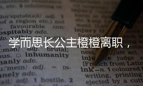 學(xué)而思長(zhǎng)公主橙橙離職，行業(yè)內(nèi)外熱議