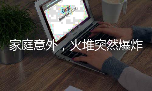 家庭意外，火堆突然爆炸，一家人緊急應(yīng)對