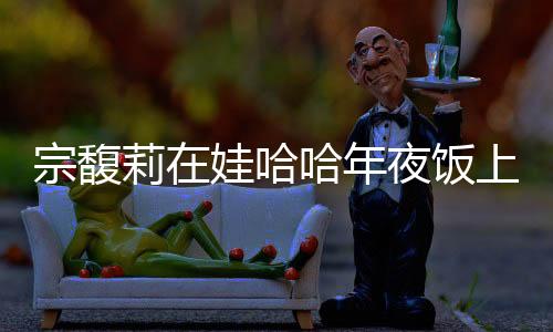 宗馥莉在娃哈哈年夜飯上給員工敬酒，傳遞企業(yè)文化與感恩之情