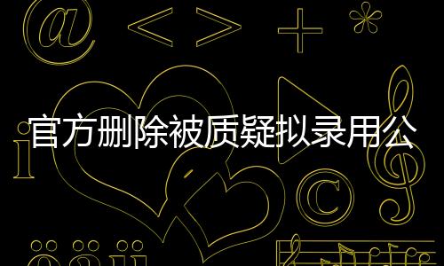 官方刪除被質(zhì)疑擬錄用公示名單，公眾監(jiān)督下的公正重塑