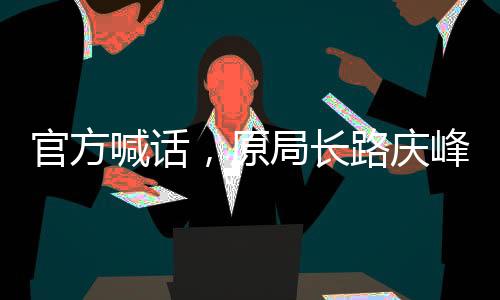 官方喊話，原局長(zhǎng)路慶峰，投案自首是正道