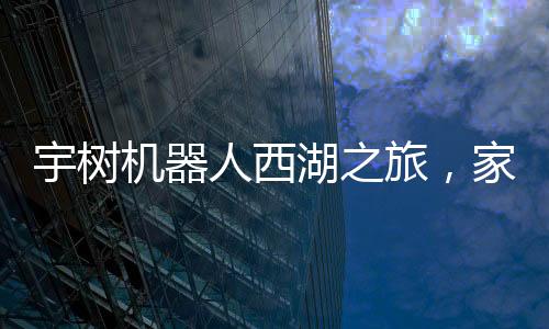 宇樹機器人西湖之旅，家庭科技體驗的新篇章