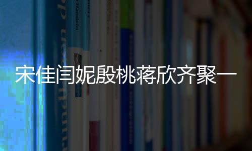 宋佳閆妮殷桃蔣欣齊聚一堂，媽媽四次方的魅力閃耀熒屏