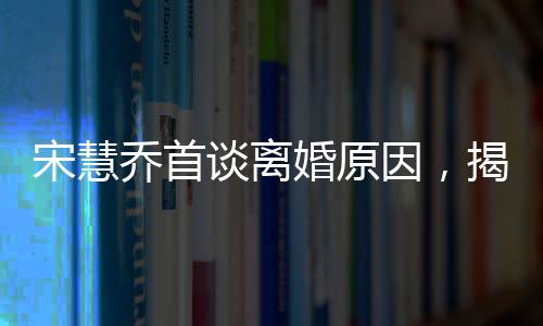 宋慧喬首談離婚原因，揭秘背后不為人知的情感波折