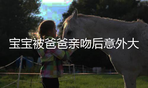 寶寶被爸爸親吻后意外大叫，家庭中的溫馨瞬間與啟示