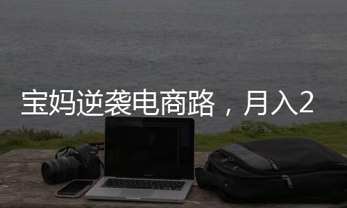 寶媽逆襲電商路，月入2萬背后的辛勤與智慧