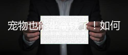 寵物也能坐高鐵了！如何辦理？怎么收費(fèi)？