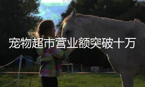寵物超市營(yíng)業(yè)額突破十萬(wàn)大關(guān)，業(yè)務(wù)繁榮背后的故事