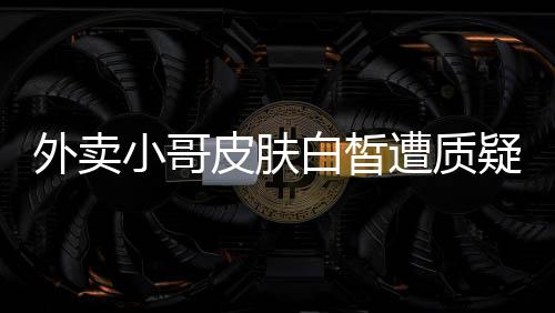 外賣小哥皮膚白皙遭質(zhì)疑，這是偏見還是真實(shí)關(guān)切？