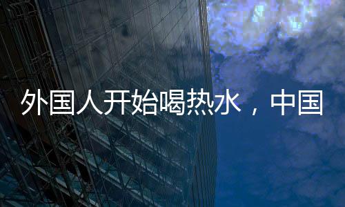 外國(guó)人開始喝熱水，中國(guó)朋友的關(guān)心背后的文化交融