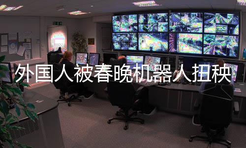外國(guó)人被春晚機(jī)器人扭秧歌震撼，科技與文化的完美融合