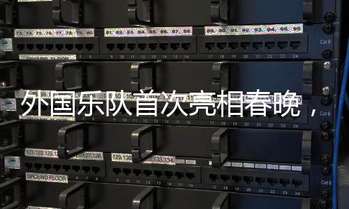 外國(guó)樂隊(duì)首次亮相春晚，媒體揭秘璀璨瞬間背后的故事