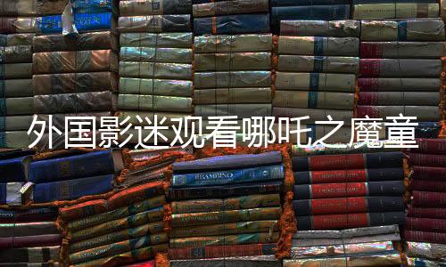 外國影迷觀看哪吒之魔童降世深受感動，淚灑影院