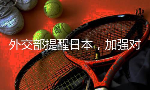 外交部提醒日本，加強(qiáng)對(duì)話合作，共同應(yīng)對(duì)全球性挑戰(zhàn)