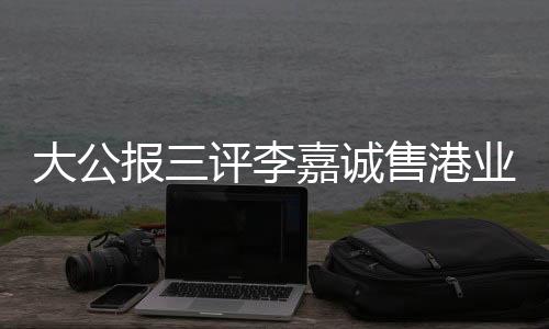 大公報三評李嘉誠售港業(yè)績顯赫，飲水思源展望前景輝煌