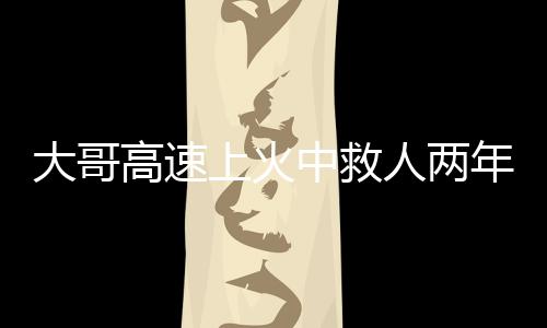 大哥高速上火中救人兩年后被謝恩，英勇事跡背后的感人故事