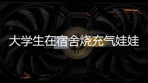 大學生在宿舍燒充氣娃娃引發(fā)爭議，校方回應