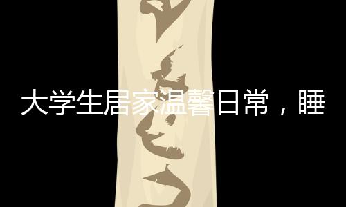 大學(xué)生居家溫馨日常，睡懶覺與床頭飯桌的親子情