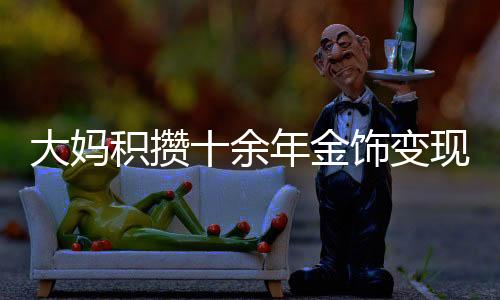 大媽積攢十余年金飾變現(xiàn)達80多萬，黃金投資的魅力與價值體現(xiàn)