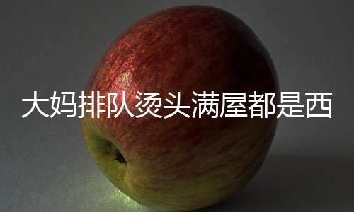 大媽排隊燙頭滿屋都是西蘭花，一場關(guān)于時尚與集體記憶的盛宴