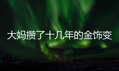 大媽攢了十幾年的金飾變現(xiàn)八十多萬，黃金投資的豐厚回報
