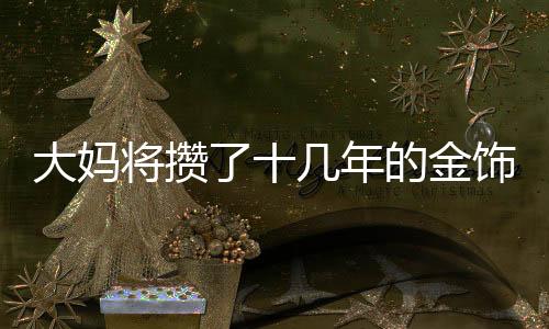 大媽將攢了十幾年的金飾變現(xiàn)八十多萬，黃金投資帶來的驚喜